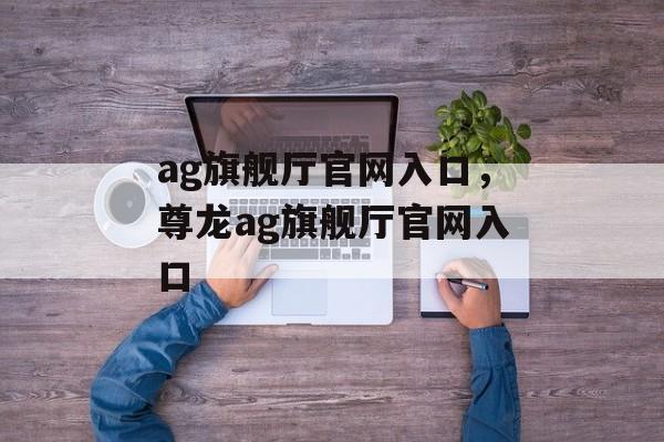 ag旗舰厅官网入口，尊龙ag旗舰厅官网入口